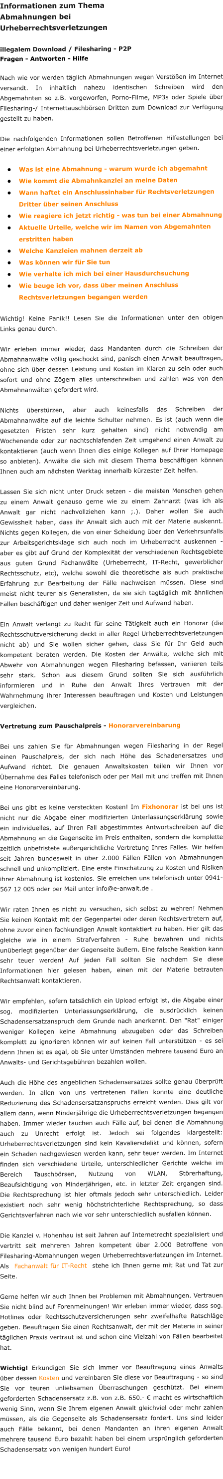 Informationen zum Thema  Abmahnungen bei Urheberrechtsverletzungen  illegalem Download / Filesharing - P2P Fragen - Antworten - Hilfe  Nach wie vor werden tglich Abmahnungen wegen Versten im Internet versandt. In inhaltlich nahezu identischen Schreiben wird den Abgemahnten so z.B. vorgeworfen, Porno-Filme, MP3s oder Spiele ber Filesharing-/ Internettauschbrsen Dritten zum Download zur Verfgung gestellt zu haben.  Die nachfolgenden Informationen sollen Betroffenen Hilfestellungen bei einer erfolgten Abmahnung bei Urheberrechtsverletzungen geben. 			 	Was ist eine Abmahnung - warum wurde ich abgemahnt 	Wie kommt die Abmahnkanzlei an meine Daten 	Wann haftet ein Anschlussinhaber fr Rechtsverletzungen Dritter ber seinen Anschluss 	Wie reagiere ich jetzt richtig - was tun bei einer Abmahnung 	Aktuelle Urteile, welche wir im Namen von Abgemahnten erstritten haben 	Welche Kanzleien mahnen derzeit ab 	Was knnen wir fr Sie tun 	Wie verhalte ich mich bei einer Hausdurchsuchung 	Wie beuge ich vor, dass ber meinen Anschluss Rechtsverletzungen begangen werden  Wichtig! Keine Panik!! Lesen Sie die Informationen unter den obigen Links genau durch.   Wir erleben immer wieder, dass Mandanten durch die Schreiben der Abmahnanwlte vllig geschockt sind, panisch einen Anwalt beauftragen, ohne sich ber dessen Leistung und Kosten im Klaren zu sein oder auch sofort und ohne Zgern alles unterschreiben und zahlen was von den Abmahnanwlten gefordert wird.  Nichts berstrzen, aber auch keinesfalls das Schreiben der Abmahnanwlte auf die leichte Schulter nehmen. Es ist (auch wenn die gesetzten Fristen sehr kurz gehalten sind) nicht notwendig am Wochenende oder zur nachtschlafenden Zeit umgehend einen Anwalt zu kontaktieren (auch wenn Ihnen dies einige Kollegen auf Ihrer Homepage so anbieten). Anwlte die sich mit diesem Thema beschftigen knnen Ihnen auch am nchsten Werktag innerhalb krzester Zeit helfen.  Lassen Sie sich nicht unter Druck setzen - die meisten Menschen gehen zu einem Anwalt genauso gerne wie zu einem Zahnarzt (was ich als Anwalt gar nicht nachvollziehen kann ;.). Daher wollen Sie auch Gewissheit haben, dass ihr Anwalt sich auch mit der Materie auskennt. Nichts gegen Kollegen, die von einer Scheidung ber den Verkehrsunfalls zur Arbeitsgerichtsklage sich auch noch im Urheberrecht auskennen - aber es gibt auf Grund der Komplexitt der verschiedenen Rechtsgebiete aus guten Grund Fachanwlte (Urheberrecht, IT-Recht, gewerblicher Rechtsschutz, etc), welche sowohl die theoretische als auch praktische Erfahrung zur Bearbeitung der Flle nachweisen mssen. Diese sind meist nicht teurer als Generalisten, da sie sich tagtglich mit hnlichen Fllen beschftigen und daher weniger Zeit und Aufwand haben.  Ein Anwalt verlangt zu Recht fr seine Ttigkeit auch ein Honorar (die Rechtsschutzversicherung deckt in aller Regel Urheberrechtsverletzungen nicht ab) und Sie wollen sicher gehen, dass Sie fr Ihr Geld auch kompetent beraten werden. Die Kosten der Anwlte, welche sich mit Abwehr von Abmahnungen wegen Filesharing befassen, variieren teils sehr stark. Schon aus diesem Grund sollten Sie sich ausfhrlich informieren und in Ruhe den Anwalt Ihres Vertrauen mit der Wahrnehmung ihrer Interessen beauftragen und Kosten und Leistungen vergleichen.  Vertretung zum Pauschalpreis - Honorarvereinbarung  Bei uns zahlen Sie fr Abmahnungen wegen Filesharing in der Regel einen Pauschalpreis, der sich nach Hhe des Schadenersatzes und Aufwand richtet. Die genauen Anwaltskosten teilen wir Ihnen vor bernahme des Falles telefonisch oder per Mail mit und treffen mit Ihnen eine Honorarvereinbarung.  Bei uns gibt es keine versteckten Kosten! Im Fixhonorar ist bei uns ist nicht nur die Abgabe einer modifizierten Unterlassungserklrung sowie ein individuelles, auf Ihren Fall abgestimmtes Antwortschreiben auf die Abmahnung an die Gegenseite im Preis enthalten, sondern die komplette zeitlich unbefristete auergerichtliche Vertretung Ihres Falles. Wir helfen seit Jahren bundesweit in ber 2.000 Fllen Fllen von Abmahnungen schnell und unkompliziert. Eine erste Einschtzung zu Kosten und Risiken ihrer Abmahnung ist kostenlos. Sie erreichen uns telefonisch unter 0941-567 12 005 oder per Mail unter info@e-anwalt.de .  Wir raten Ihnen es nicht zu versuchen, sich selbst zu wehren! Nehmen Sie keinen Kontakt mit der Gegenpartei oder deren Rechtsvertretern auf, ohne zuvor einen fachkundigen Anwalt kontaktiert zu haben. Hier gilt das gleiche wie in einem Strafverfahren - Ruhe bewahren und nichts unberlegt gegenber der Gegenseite uern. Eine falsche Reaktion kann sehr teuer werden! Auf jeden Fall sollten Sie nachdem Sie diese Informationen hier gelesen haben, einen mit der Materie betrauten Rechtsanwalt kontaktieren.  Wir empfehlen, sofern tatschlich ein Upload erfolgt ist, die Abgabe einer sog. modifizierten Unterlassungserklrung, die ausdrcklich keinen Schadensersatzanspruch dem Grunde nach anerkennt. Den "Rat" einiger weniger Kollegen keine Abmahnung abzugeben oder das Schreiben komplett zu ignorieren knnen wir auf keinen Fall untersttzen - es sei denn Ihnen ist es egal, ob Sie unter Umstnden mehrere tausend Euro an Anwalts- und Gerichtsgebhren bezahlen wollen.  Auch die Hhe des angeblichen Schadensersatzes sollte genau berprft werden. In allen von uns vertretenen Fllen konnte eine deutliche Reduzierung des Schadensersatzanspruchs erreicht werden. Dies gilt vor allem dann, wenn Minderjhrige die Urheberrechtsverletzungen begangen haben. Immer wieder tauchen auch Flle auf, bei denen die Abmahnung auch zu Unrecht erfolgt ist. Jedoch sei folgendes klargestellt: Urheberrechtsverletzungen sind kein Kavaliersdelikt und knnen, sofern ein Schaden nachgewiesen werden kann, sehr teuer werden. Im Internet finden sich verschiedene Urteile, unterschiedlicher Gerichte welche im Bereich Tauschbrsen, Nutzung von WLAN, Strerhaftung, Beaufsichtigung von Minderjhrigen, etc. in letzter Zeit ergangen sind. Die Rechtsprechung ist hier oftmals jedoch sehr unterschiedlich. Leider existiert noch sehr wenig hchstrichterliche Rechtsprechung, so dass Gerichtsverfahren nach wie vor sehr unterschiedlich ausfallen knnen.  Die Kanzlei v. Hohenhau ist seit Jahren auf Internetrecht spezialisiert und vertritt seit mehreren Jahren kompetent ber 2.000 Betroffene von Filesharing-Abmahnungen wegen Urheberrechtsverletzungen im Internet. Als  Fachanwalt fr IT-Recht  stehe ich Ihnen gerne mit Rat und Tat zur Seite.  Gerne helfen wir auch Ihnen bei Problemen mit Abmahnungen. Vertrauen Sie nicht blind auf Forenmeinungen! Wir erleben immer wieder, dass sog. Hotlines oder Rechtsschutzversicherungen sehr zweifelhafte Ratschlge geben. Beauftragen Sie einen Rechtsanwalt, der mit der Materie in seiner tglichen Praxis vertraut ist und schon eine Vielzahl von Fllen bearbeitet hat.  Wichtig! Erkundigen Sie sich immer vor Beauftragung eines Anwalts ber dessen Kosten und vereinbaren Sie diese vor Beauftragung - so sind Sie vor teuren unliebsamen berraschungen geschtzt. Bei einem geforderten Schadensersatz z.B. von z.B. 650.-  macht es wirtschaftlich wenig Sinn, wenn Sie Ihrem eigenen Anwalt gleichviel oder mehr zahlen mssen, als die Gegenseite als Schadensersatz fordert. Uns sind leider auch Flle bekannt, bei denen Mandanten an ihren eigenen Anwalt mehrere tausend Euro bezahlt haben bei einem ursprnglich geforderten Schadensersatz von wenigen hundert Euro!