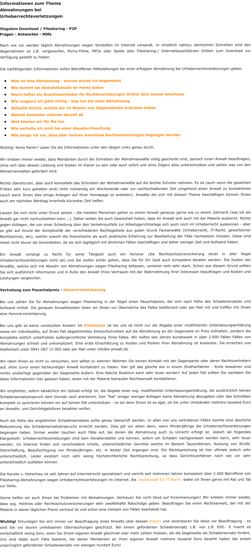 Informationen zum Thema  Abmahnungen bei Urheberrechtsverletzungen  illegalem Download / Filesharing - P2P Fragen - Antworten - Hilfe  Nach wie vor werden täglich Abmahnungen wegen Verstößen im Internet versandt. In inhaltlich nahezu identischen Schreiben wird den Abgemahnten so z.B. vorgeworfen, Porno-Filme, MP3s oder Spiele über Filesharing-/ Internettauschbörsen Dritten zum Download zur Verfügung gestellt zu haben.  Die nachfolgenden Informationen sollen Betroffenen Hilfestellungen bei einer erfolgten Abmahnung bei Urheberrechtsverletzungen geben. 			 •	Was ist eine Abmahnung - warum wurde ich abgemahnt •	Wie kommt die Abmahnkanzlei an meine Daten •	Wann haftet ein Anschlussinhaber für Rechtsverletzungen Dritter über seinen Anschluss •	Wie reagiere ich jetzt richtig - was tun bei einer Abmahnung •	Aktuelle Urteile, welche wir im Namen von Abgemahnten erstritten haben •	Welche Kanzleien mahnen derzeit ab •	Was können wir für Sie tun •	Wie verhalte ich mich bei einer Hausdurchsuchung •	Wie beuge ich vor, dass über meinen Anschluss Rechtsverletzungen begangen werden  Wichtig! Keine Panik!! Lesen Sie die Informationen unter den obigen Links genau durch.   Wir erleben immer wieder, dass Mandanten durch die Schreiben der Abmahnanwälte völlig geschockt sind, panisch einen Anwalt beauftragen, ohne sich über dessen Leistung und Kosten im Klaren zu sein oder auch sofort und ohne Zögern alles unterschreiben und zahlen was von den Abmahnanwälten gefordert wird.  Nichts überstürzen, aber auch keinesfalls das Schreiben der Abmahnanwälte auf die leichte Schulter nehmen. Es ist (auch wenn die gesetzten Fristen sehr kurz gehalten sind) nicht notwendig am Wochenende oder zur nachtschlafenden Zeit umgehend einen Anwalt zu kontaktieren (auch wenn Ihnen dies einige Kollegen auf Ihrer Homepage so anbieten). Anwälte die sich mit diesem Thema beschäftigen können Ihnen auch am nächsten Werktag innerhalb kürzester Zeit helfen.  Lassen Sie sich nicht unter Druck setzen - die meisten Menschen gehen zu einem Anwalt genauso gerne wie zu einem Zahnarzt (was ich als Anwalt gar nicht nachvollziehen kann ;.). Daher wollen Sie auch Gewissheit haben, dass ihr Anwalt sich auch mit der Materie auskennt. Nichts gegen Kollegen, die von einer Scheidung über den Verkehrsunfalls zur Arbeitsgerichtsklage sich auch noch im Urheberrecht auskennen - aber es gibt auf Grund der Komplexität der verschiedenen Rechtsgebiete aus guten Grund Fachanwälte (Urheberrecht, IT-Recht, gewerblicher Rechtsschutz, etc), welche sowohl die theoretische als auch praktische Erfahrung zur Bearbeitung der Fälle nachweisen müssen. Diese sind meist nicht teurer als Generalisten, da sie sich tagtäglich mit ähnlichen Fällen beschäftigen und daher weniger Zeit und Aufwand haben.  Ein Anwalt verlangt zu Recht für seine Tätigkeit auch ein Honorar (die Rechtsschutzversicherung deckt in aller Regel Urheberrechtsverletzungen nicht ab) und Sie wollen sicher gehen, dass Sie für Ihr Geld auch kompetent beraten werden. Die Kosten der Anwälte, welche sich mit Abwehr von Abmahnungen wegen Filesharing befassen, variieren teils sehr stark. Schon aus diesem Grund sollten Sie sich ausführlich informieren und in Ruhe den Anwalt Ihres Vertrauen mit der Wahrnehmung ihrer Interessen beauftragen und Kosten und Leistungen vergleichen.  Vertretung zum Pauschalpreis - Honorarvereinbarung  Bei uns zahlen Sie für Abmahnungen wegen Filesharing in der Regel einen Pauschalpreis, der sich nach Höhe des Schadenersatzes und Aufwand richtet. Die genauen Anwaltskosten teilen wir Ihnen vor Übernahme des Falles telefonisch oder per Mail mit und treffen mit Ihnen eine Honorarvereinbarung.  Bei uns gibt es keine versteckten Kosten! Im Fixhonorar ist bei uns ist nicht nur die Abgabe einer modifizierten Unterlassungserklärung sowie ein individuelles, auf Ihren Fall abgestimmtes Antwortschreiben auf die Abmahnung an die Gegenseite im Preis enthalten, sondern die komplette zeitlich unbefristete außergerichtliche Vertretung Ihres Falles. Wir helfen seit Jahren bundesweit in über 2.000 Fällen Fällen von Abmahnungen schnell und unkompliziert. Eine erste Einschätzung zu Kosten und Risiken ihrer Abmahnung ist kostenlos. Sie erreichen uns telefonisch unter 0941-567 12 005 oder per Mail unter info@e-anwalt.de .  Wir raten Ihnen es nicht zu versuchen, sich selbst zu wehren! Nehmen Sie keinen Kontakt mit der Gegenpartei oder deren Rechtsvertretern auf, ohne zuvor einen fachkundigen Anwalt kontaktiert zu haben. Hier gilt das gleiche wie in einem Strafverfahren - Ruhe bewahren und nichts unüberlegt gegenüber der Gegenseite äußern. Eine falsche Reaktion kann sehr teuer werden! Auf jeden Fall sollten Sie nachdem Sie diese Informationen hier gelesen haben, einen mit der Materie betrauten Rechtsanwalt kontaktieren.  Wir empfehlen, sofern tatsächlich ein Upload erfolgt ist, die Abgabe einer sog. modifizierten Unterlassungserklärung, die ausdrücklich keinen Schadensersatzanspruch dem Grunde nach anerkennt. Den "Rat" einiger weniger Kollegen keine Abmahnung abzugeben oder das Schreiben komplett zu ignorieren können wir auf keinen Fall unterstützen - es sei denn Ihnen ist es egal, ob Sie unter Umständen mehrere tausend Euro an Anwalts- und Gerichtsgebühren bezahlen wollen.  Auch die Höhe des angeblichen Schadensersatzes sollte genau überprüft werden. In allen von uns vertretenen Fällen konnte eine deutliche Reduzierung des Schadensersatzanspruchs erreicht werden. Dies gilt vor allem dann, wenn Minderjährige die Urheberrechtsverletzungen begangen haben. Immer wieder tauchen auch Fälle auf, bei denen die Abmahnung auch zu Unrecht erfolgt ist. Jedoch sei folgendes klargestellt: Urheberrechtsverletzungen sind kein Kavaliersdelikt und können, sofern ein Schaden nachgewiesen werden kann, sehr teuer werden. Im Internet finden sich verschiedene Urteile, unterschiedlicher Gerichte welche im Bereich Tauschbörsen, Nutzung von WLAN, Störerhaftung, Beaufsichtigung von Minderjährigen, etc. in letzter Zeit ergangen sind. Die Rechtsprechung ist hier oftmals jedoch sehr unterschiedlich. Leider existiert noch sehr wenig höchstrichterliche Rechtsprechung, so dass Gerichtsverfahren nach wie vor sehr unterschiedlich ausfallen können.  Die Kanzlei v. Hohenhau ist seit Jahren auf Internetrecht spezialisiert und vertritt seit mehreren Jahren kompetent über 2.000 Betroffene von Filesharing-Abmahnungen wegen Urheberrechtsverletzungen im Internet. Als  Fachanwalt für IT-Recht  stehe ich Ihnen gerne mit Rat und Tat zur Seite.  Gerne helfen wir auch Ihnen bei Problemen mit Abmahnungen. Vertrauen Sie nicht blind auf Forenmeinungen! Wir erleben immer wieder, dass sog. Hotlines oder Rechtsschutzversicherungen sehr zweifelhafte Ratschläge geben. Beauftragen Sie einen Rechtsanwalt, der mit der Materie in seiner täglichen Praxis vertraut ist und schon eine Vielzahl von Fällen bearbeitet hat.  Wichtig! Erkundigen Sie sich immer vor Beauftragung eines Anwalts über dessen Kosten und vereinbaren Sie diese vor Beauftragung - so sind Sie vor teuren unliebsamen Überraschungen geschützt. Bei einem geforderten Schadensersatz z.B. von z.B. 650.- € macht es wirtschaftlich wenig Sinn, wenn Sie Ihrem eigenen Anwalt gleichviel oder mehr zahlen müssen, als die Gegenseite als Schadensersatz fordert. Uns sind leider auch Fälle bekannt, bei denen Mandanten an ihren eigenen Anwalt mehrere tausend Euro bezahlt haben bei einem ursprünglich geforderten Schadensersatz von wenigen hundert Euro!