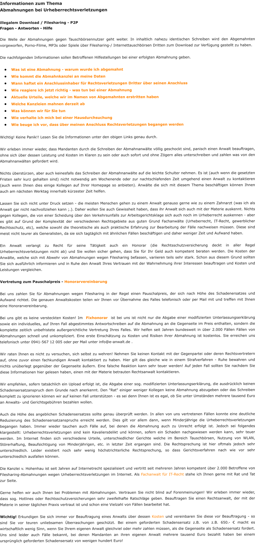 Informationen zum Thema  Abmahnungen bei Urheberrechtsverletzungen  illegalem Download / Filesharing - P2P Fragen - Antworten - Hilfe  Die Welle der Abmahnungen gegen Tauschbörsennutzer geht weiter. In inhaltlich nahezu identischen Schreiben wird den Abgemahnten vorgeworfen, Porno-Filme, MP3s oder Spiele über Filesharing-/ Internettauschbörsen Dritten zum Download zur Verfügung gestellt zu haben.  Die nachfolgenden Informationen sollen Betroffenen Hilfestellungen bei einer erfolgten Abmahnung geben. 			 •	Was ist eine Abmahnung - warum wurde ich abgemahnt •	Wie kommt die Abmahnkanzlei an meine Daten •	Wann haftet ein Anschlussinhaber für Rechtsverletzungen Dritter über seinen Anschluss •	Wie reagiere ich jetzt richtig - was tun bei einer Abmahnung •	Aktuelle Urteile, welche wir im Namen von Abgemahnten erstritten haben •	Welche Kanzleien mahnen derzeit ab •	Was können wir für Sie tun •	Wie verhalte ich mich bei einer Hausdurchsuchung •	Wie beuge ich vor, dass über meinen Anschluss Rechtsverletzungen begangen werden  Wichtig! Keine Panik!! Lesen Sie die Informationen unter den obigen Links genau durch.   Wir erleben immer wieder, dass Mandanten durch die Schreiben der Abmahnanwälte völlig geschockt sind, panisch einen Anwalt beauftragen, ohne sich über dessen Leistung und Kosten im Klaren zu sein oder auch sofort und ohne Zögern alles unterschreiben und zahlen was von den Abmahnanwälten gefordert wird.  Nichts überstürzen, aber auch keinesfalls das Schreiben der Abmahnanwälte auf die leichte Schulter nehmen. Es ist (auch wenn die gesetzten Fristen sehr kurz gehalten sind) nicht notwendig am Wochenende oder zur nachtschlafenden Zeit umgehend einen Anwalt zu kontaktieren (auch wenn Ihnen dies einige Kollegen auf Ihrer Homepage so anbieten). Anwälte die sich mit diesem Thema beschäftigen können Ihnen auch am nächsten Werktag innerhalb kürzester Zeit helfen.  Lassen Sie sich nicht unter Druck setzen - die meisten Menschen gehen zu einem Anwalt genauso gerne wie zu einem Zahnarzt (was ich als Anwalt gar nicht nachvollziehen kann ;.). Daher wollen Sie auch Gewissheit haben, dass ihr Anwalt sich auch mit der Materie auskennt. Nichts gegen Kollegen, die von einer Scheidung über den Verkehrsunfalls zur Arbeitsgerichtsklage sich auch noch im Urheberrecht auskennen - aber es gibt auf Grund der Komplexität der verschiedenen Rechtsgebiete aus guten Grund Fachanwälte (Urheberrecht, IT-Recht, gewerblicher Rechtsschutz, etc), welche sowohl die theoretische als auch praktische Erfahrung zur Bearbeitung der Fälle nachweisen müssen. Diese sind meist nicht teurer als Generalisten, da sie sich tagtäglich mit ähnlichen Fällen beschäftigen und daher weniger Zeit und Aufwand haben.  Ein Anwalt verlangt zu Recht für seine Tätigkeit auch ein Honorar (die Rechtsschutzversicherung deckt in aller Regel Urheberrechtsverletzungen nicht ab) und Sie wollen sicher gehen, dass Sie für Ihr Geld auch kompetent beraten werden. Die Kosten der Anwälte, welche sich mit Abwehr von Abmahnungen wegen Filesharing befassen, variieren teils sehr stark. Schon aus diesem Grund sollten Sie sich ausführlich informieren und in Ruhe den Anwalt Ihres Vertrauen mit der Wahrnehmung ihrer Interessen beauftragen und Kosten und Leistungen vergleichen.  Vertretung zum Pauschalpreis - Honorarvereinbarung  Bei uns zahlen Sie für Abmahnungen wegen Filesharing in der Regel einen Pauschalpreis, der sich nach Höhe des Schadenersatzes und Aufwand richtet. Die genauen Anwaltskosten teilen wir Ihnen vor Übernahme des Falles telefonisch oder per Mail mit und treffen mit Ihnen eine Honorarvereinbarung.  Bei uns gibt es keine versteckten Kosten! Im  Fixhonorar  ist bei uns ist nicht nur die Abgabe einer modifizierten Unterlassungserklärung sowie ein individuelles, auf Ihren Fall abgestimmtes Antwortschreiben auf die Abmahnung an die Gegenseite im Preis enthalten, sondern die komplette zeitlich unbefristete außergerichtliche Vertretung Ihres Falles. Wir helfen seit Jahren bundesweit in über 2.000 Fällen Fällen von Abmahnungen schnell und unkompliziert. Eine erste Einschätzung zu Kosten und Risiken ihrer Abmahnung ist kostenlos. Sie erreichen uns telefonisch unter 0941-567 12 005 oder per Mail unter info@e-anwalt.de .  Wir raten Ihnen es nicht zu versuchen, sich selbst zu wehren! Nehmen Sie keinen Kontakt mit der Gegenpartei oder deren Rechtsvertretern auf, ohne zuvor einen fachkundigen Anwalt kontaktiert zu haben. Hier gilt das gleiche wie in einem Strafverfahren - Ruhe bewahren und nichts unüberlegt gegenüber der Gegenseite äußern. Eine falsche Reaktion kann sehr teuer werden! Auf jeden Fall sollten Sie nachdem Sie diese Informationen hier gelesen haben, einen mit der Materie betrauten Rechtsanwalt kontaktieren.  Wir empfehlen, sofern tatsächlich ein Upload erfolgt ist, die Abgabe einer sog. modifizierten Unterlassungserklärung, die ausdrücklich keinen Schadensersatzanspruch dem Grunde nach anerkennt. Den "Rat" einiger weniger Kollegen keine Abmahnung abzugeben oder das Schreiben komplett zu ignorieren können wir auf keinen Fall unterstützen - es sei denn Ihnen ist es egal, ob Sie unter Umständen mehrere tausend Euro an Anwalts- und Gerichtsgebühren bezahlen wollen.  Auch die Höhe des angeblichen Schadensersatzes sollte genau überprüft werden. In allen von uns vertretenen Fällen konnte eine deutliche Reduzierung des Schadensersatzanspruchs erreicht werden. Dies gilt vor allem dann, wenn Minderjährige die Urheberrechtsverletzungen begangen haben. Immer wieder tauchen auch Fälle auf, bei denen die Abmahnung auch zu Unrecht erfolgt ist. Jedoch sei folgendes klargestellt: Urheberrechtsverletzungen sind kein Kavaliersdelikt und können, sofern ein Schaden nachgewiesen werden kann, sehr teuer werden. Im Internet finden sich verschiedene Urteile, unterschiedlicher Gerichte welche im Bereich Tauschbörsen, Nutzung von WLAN, Störerhaftung, Beaufsichtigung von Minderjährigen, etc. in letzter Zeit ergangen sind. Die Rechtsprechung ist hier oftmals jedoch sehr unterschiedlich. Leider existiert noch sehr wenig höchstrichterliche Rechtsprechung, so dass Gerichtsverfahren nach wie vor sehr unterschiedlich ausfallen können.  Die Kanzlei v. Hohenhau ist seit Jahren auf Internetrecht spezialisiert und vertritt seit mehreren Jahren kompetent über 2.000 Betroffene von Filesharing-Abmahnungen wegen Urheberrechtsverletzungen im Internet. Als Fachanwalt für IT-Recht stehe ich Ihnen gerne mit Rat und Tat zur Seite.  Gerne helfen wir auch Ihnen bei Problemen mit Abmahnungen. Vertrauen Sie nicht blind auf Forenmeinungen! Wir erleben immer wieder, dass sog. Hotlines oder Rechtsschutzversicherungen sehr zweifelhafte Ratschläge geben. Beauftragen Sie einen Rechtsanwalt, der mit der Materie in seiner täglichen Praxis vertraut ist und schon eine Vielzahl von Fällen bearbeitet hat.  Wichtig! Erkundigen Sie sich immer vor Beauftragung eines Anwalts über dessen Kosten und vereinbaren Sie diese vor Beauftragung - so sind Sie vor teuren unliebsamen Überraschungen geschützt. Bei einem geforderten Schadensersatz z.B. von z.B. 650.- € macht es wirtschaftlich wenig Sinn, wenn Sie Ihrem eigenen Anwalt gleichviel oder mehr zahlen müssen, als die Gegenseite als Schadensersatz fordert. Uns sind leider auch Fälle bekannt, bei denen Mandanten an ihren eigenen Anwalt mehrere tausend Euro bezahlt haben bei einem ursprünglich geforderten Schadensersatz von wenigen hundert Euro!