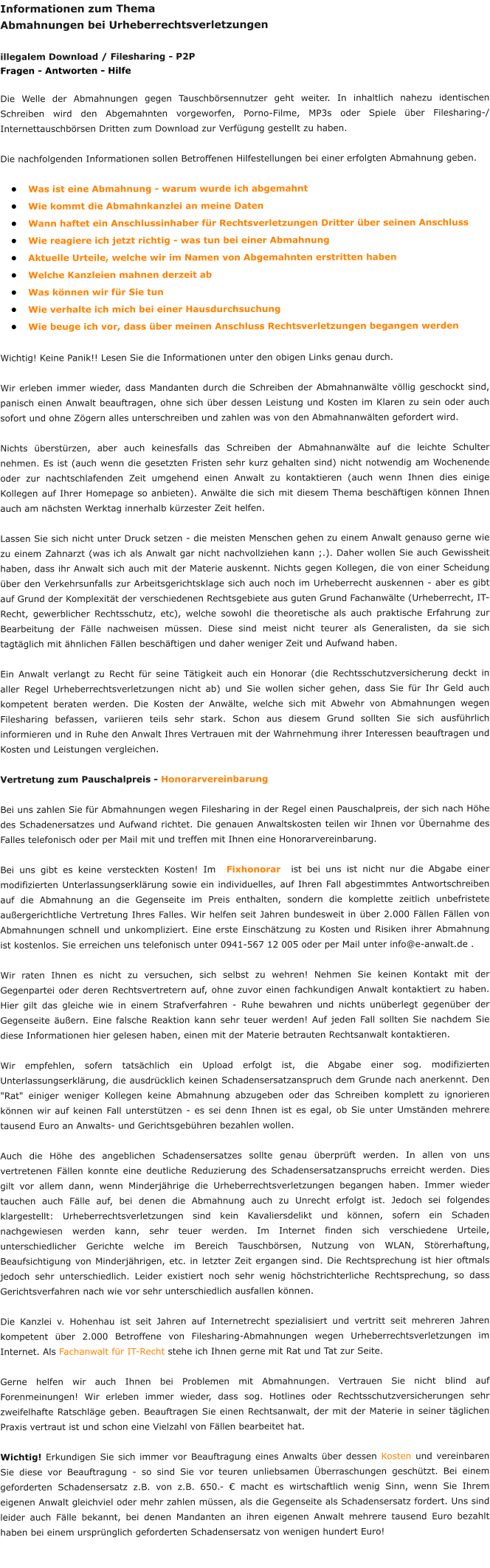 Informationen zum Thema  Abmahnungen bei Urheberrechtsverletzungen  illegalem Download / Filesharing - P2P Fragen - Antworten - Hilfe  Die Welle der Abmahnungen gegen Tauschbörsennutzer geht weiter. In inhaltlich nahezu identischen Schreiben wird den Abgemahnten vorgeworfen, Porno-Filme, MP3s oder Spiele über Filesharing-/ Internettauschbörsen Dritten zum Download zur Verfügung gestellt zu haben.  Die nachfolgenden Informationen sollen Betroffenen Hilfestellungen bei einer erfolgten Abmahnung geben. 			 •	Was ist eine Abmahnung - warum wurde ich abgemahnt •	Wie kommt die Abmahnkanzlei an meine Daten •	Wann haftet ein Anschlussinhaber für Rechtsverletzungen Dritter über seinen Anschluss •	Wie reagiere ich jetzt richtig - was tun bei einer Abmahnung •	Aktuelle Urteile, welche wir im Namen von Abgemahnten erstritten haben •	Welche Kanzleien mahnen derzeit ab •	Was können wir für Sie tun •	Wie verhalte ich mich bei einer Hausdurchsuchung •	Wie beuge ich vor, dass über meinen Anschluss Rechtsverletzungen begangen werden  Wichtig! Keine Panik!! Lesen Sie die Informationen unter den obigen Links genau durch.   Wir erleben immer wieder, dass Mandanten durch die Schreiben der Abmahnanwälte völlig geschockt sind, panisch einen Anwalt beauftragen, ohne sich über dessen Leistung und Kosten im Klaren zu sein oder auch sofort und ohne Zögern alles unterschreiben und zahlen was von den Abmahnanwälten gefordert wird.  Nichts überstürzen, aber auch keinesfalls das Schreiben der Abmahnanwälte auf die leichte Schulter nehmen. Es ist (auch wenn die gesetzten Fristen sehr kurz gehalten sind) nicht notwendig am Wochenende oder zur nachtschlafenden Zeit umgehend einen Anwalt zu kontaktieren (auch wenn Ihnen dies einige Kollegen auf Ihrer Homepage so anbieten). Anwälte die sich mit diesem Thema beschäftigen können Ihnen auch am nächsten Werktag innerhalb kürzester Zeit helfen.  Lassen Sie sich nicht unter Druck setzen - die meisten Menschen gehen zu einem Anwalt genauso gerne wie zu einem Zahnarzt (was ich als Anwalt gar nicht nachvollziehen kann ;.). Daher wollen Sie auch Gewissheit haben, dass ihr Anwalt sich auch mit der Materie auskennt. Nichts gegen Kollegen, die von einer Scheidung über den Verkehrsunfalls zur Arbeitsgerichtsklage sich auch noch im Urheberrecht auskennen - aber es gibt auf Grund der Komplexität der verschiedenen Rechtsgebiete aus guten Grund Fachanwälte (Urheberrecht, IT-Recht, gewerblicher Rechtsschutz, etc), welche sowohl die theoretische als auch praktische Erfahrung zur Bearbeitung der Fälle nachweisen müssen. Diese sind meist nicht teurer als Generalisten, da sie sich tagtäglich mit ähnlichen Fällen beschäftigen und daher weniger Zeit und Aufwand haben.  Ein Anwalt verlangt zu Recht für seine Tätigkeit auch ein Honorar (die Rechtsschutzversicherung deckt in aller Regel Urheberrechtsverletzungen nicht ab) und Sie wollen sicher gehen, dass Sie für Ihr Geld auch kompetent beraten werden. Die Kosten der Anwälte, welche sich mit Abwehr von Abmahnungen wegen Filesharing befassen, variieren teils sehr stark. Schon aus diesem Grund sollten Sie sich ausführlich informieren und in Ruhe den Anwalt Ihres Vertrauen mit der Wahrnehmung ihrer Interessen beauftragen und Kosten und Leistungen vergleichen.  Vertretung zum Pauschalpreis - Honorarvereinbarung  Bei uns zahlen Sie für Abmahnungen wegen Filesharing in der Regel einen Pauschalpreis, der sich nach Höhe des Schadenersatzes und Aufwand richtet. Die genauen Anwaltskosten teilen wir Ihnen vor Übernahme des Falles telefonisch oder per Mail mit und treffen mit Ihnen eine Honorarvereinbarung.  Bei uns gibt es keine versteckten Kosten! Im  Fixhonorar  ist bei uns ist nicht nur die Abgabe einer modifizierten Unterlassungserklärung sowie ein individuelles, auf Ihren Fall abgestimmtes Antwortschreiben auf die Abmahnung an die Gegenseite im Preis enthalten, sondern die komplette zeitlich unbefristete außergerichtliche Vertretung Ihres Falles. Wir helfen seit Jahren bundesweit in über 2.000 Fällen Fällen von Abmahnungen schnell und unkompliziert. Eine erste Einschätzung zu Kosten und Risiken ihrer Abmahnung ist kostenlos. Sie erreichen uns telefonisch unter 0941-567 12 005 oder per Mail unter info@e-anwalt.de .  Wir raten Ihnen es nicht zu versuchen, sich selbst zu wehren! Nehmen Sie keinen Kontakt mit der Gegenpartei oder deren Rechtsvertretern auf, ohne zuvor einen fachkundigen Anwalt kontaktiert zu haben. Hier gilt das gleiche wie in einem Strafverfahren - Ruhe bewahren und nichts unüberlegt gegenüber der Gegenseite äußern. Eine falsche Reaktion kann sehr teuer werden! Auf jeden Fall sollten Sie nachdem Sie diese Informationen hier gelesen haben, einen mit der Materie betrauten Rechtsanwalt kontaktieren.  Wir empfehlen, sofern tatsächlich ein Upload erfolgt ist, die Abgabe einer sog. modifizierten Unterlassungserklärung, die ausdrücklich keinen Schadensersatzanspruch dem Grunde nach anerkennt. Den "Rat" einiger weniger Kollegen keine Abmahnung abzugeben oder das Schreiben komplett zu ignorieren können wir auf keinen Fall unterstützen - es sei denn Ihnen ist es egal, ob Sie unter Umständen mehrere tausend Euro an Anwalts- und Gerichtsgebühren bezahlen wollen.  Auch die Höhe des angeblichen Schadensersatzes sollte genau überprüft werden. In allen von uns vertretenen Fällen konnte eine deutliche Reduzierung des Schadensersatzanspruchs erreicht werden. Dies gilt vor allem dann, wenn Minderjährige die Urheberrechtsverletzungen begangen haben. Immer wieder tauchen auch Fälle auf, bei denen die Abmahnung auch zu Unrecht erfolgt ist. Jedoch sei folgendes klargestellt: Urheberrechtsverletzungen sind kein Kavaliersdelikt und können, sofern ein Schaden nachgewiesen werden kann, sehr teuer werden. Im Internet finden sich verschiedene Urteile, unterschiedlicher Gerichte welche im Bereich Tauschbörsen, Nutzung von WLAN, Störerhaftung, Beaufsichtigung von Minderjährigen, etc. in letzter Zeit ergangen sind. Die Rechtsprechung ist hier oftmals jedoch sehr unterschiedlich. Leider existiert noch sehr wenig höchstrichterliche Rechtsprechung, so dass Gerichtsverfahren nach wie vor sehr unterschiedlich ausfallen können.  Die Kanzlei v. Hohenhau ist seit Jahren auf Internetrecht spezialisiert und vertritt seit mehreren Jahren kompetent über 2.000 Betroffene von Filesharing-Abmahnungen wegen Urheberrechtsverletzungen im Internet. Als Fachanwalt für IT-Recht stehe ich Ihnen gerne mit Rat und Tat zur Seite.  Gerne helfen wir auch Ihnen bei Problemen mit Abmahnungen. Vertrauen Sie nicht blind auf Forenmeinungen! Wir erleben immer wieder, dass sog. Hotlines oder Rechtsschutzversicherungen sehr zweifelhafte Ratschläge geben. Beauftragen Sie einen Rechtsanwalt, der mit der Materie in seiner täglichen Praxis vertraut ist und schon eine Vielzahl von Fällen bearbeitet hat.  Wichtig! Erkundigen Sie sich immer vor Beauftragung eines Anwalts über dessen Kosten und vereinbaren Sie diese vor Beauftragung - so sind Sie vor teuren unliebsamen Überraschungen geschützt. Bei einem geforderten Schadensersatz z.B. von z.B. 650.- € macht es wirtschaftlich wenig Sinn, wenn Sie Ihrem eigenen Anwalt gleichviel oder mehr zahlen müssen, als die Gegenseite als Schadensersatz fordert. Uns sind leider auch Fälle bekannt, bei denen Mandanten an ihren eigenen Anwalt mehrere tausend Euro bezahlt haben bei einem ursprünglich geforderten Schadensersatz von wenigen hundert Euro!